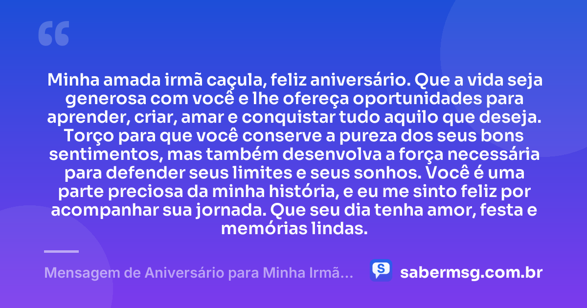 Minha amada irmã caçula, feliz aniversário. Que a vida seja generosa com você e lhe ofereça oportunidades para aprender, criar, amar e conquistar tudo aquilo que deseja. Torço para que você conserve a pureza dos seus bons sentimentos, mas também desenvolva a força necessária para defender seus limites e seus sonhos. Você é uma parte preciosa da minha história, e eu me sinto feliz por acompanhar sua jornada. Que seu dia tenha amor, festa e memórias lindas. — Mensagem de Aniversário para Minha Irmã Caçula