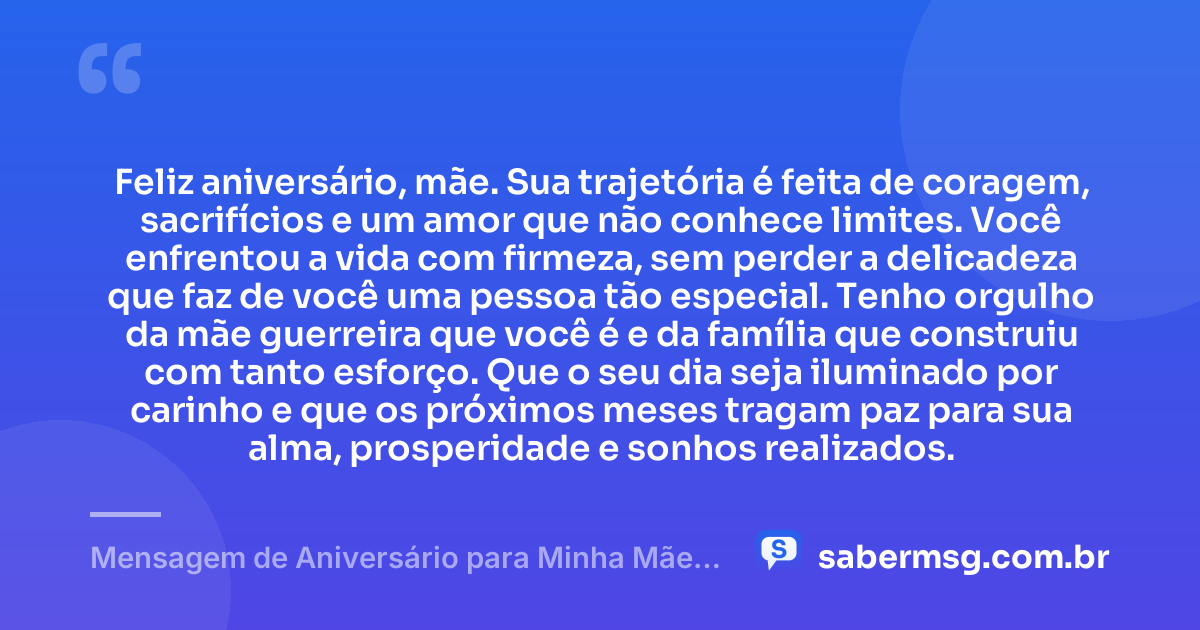 Feliz aniversário, mãe. Sua trajetória é feita de coragem, sacrifícios e um amor que não conhece limites. Você enfrentou a vida com firmeza, sem perder a delicadeza que faz de você uma pessoa tão especial. Tenho orgulho da mãe guerreira que você é e da família que construiu com tanto esforço. Que o seu dia seja iluminado por carinho e que os próximos meses tragam paz para sua alma, prosperidade e sonhos realizados. — Mensagem de Aniversário para Minha Mãe Guerreira