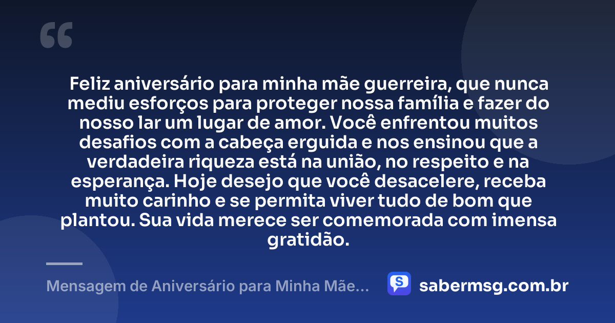 Feliz aniversário para minha mãe guerreira, que nunca mediu esforços para proteger nossa família e fazer do nosso lar um lugar de amor. Você enfrentou muitos desafios com a cabeça erguida e nos ensinou que a verdadeira riqueza está na união, no respeito e na esperança. Hoje desejo que você desacelere, receba muito carinho e se permita viver tudo de bom que plantou. Sua vida merece ser comemorada com imensa gratidão. — Mensagem de Aniversário para Minha Mãe Guerreira