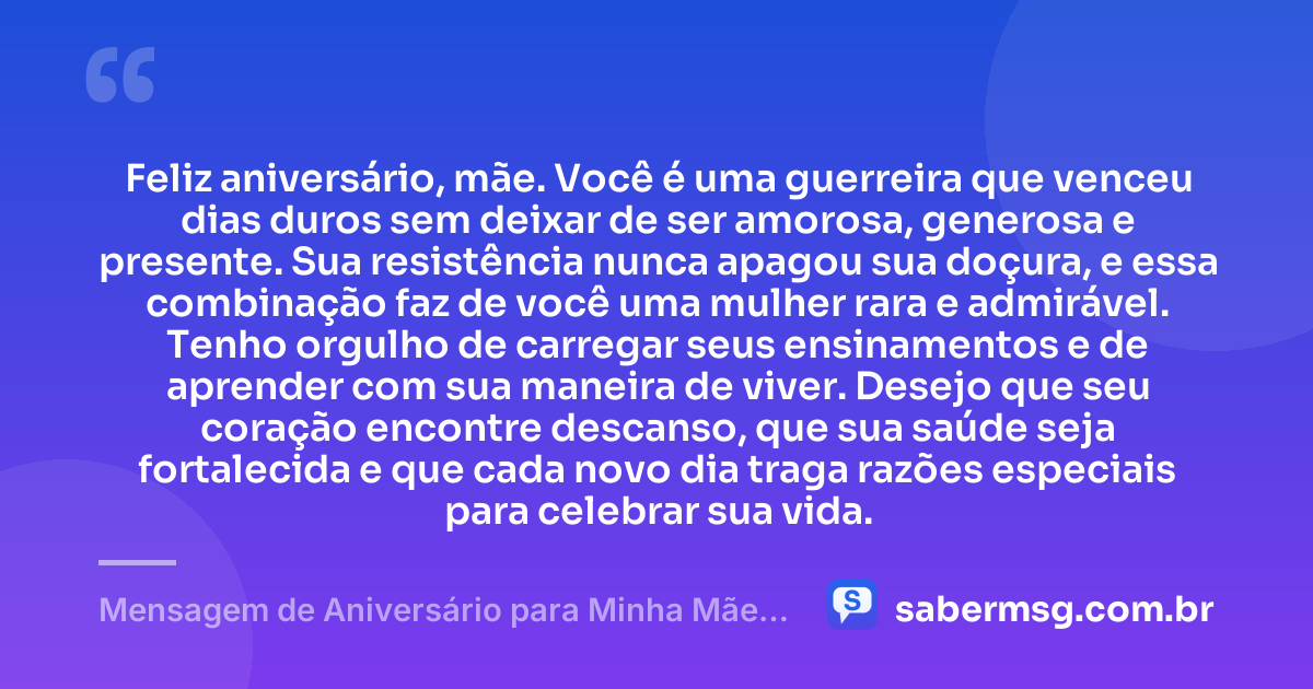 Feliz aniversário, mãe. Você é uma guerreira que venceu dias duros sem deixar de ser amorosa, generosa e presente. Sua resistência nunca apagou sua doçura, e essa combinação faz de você uma mulher rara e admirável. Tenho orgulho de carregar seus ensinamentos e de aprender com sua maneira de viver. Desejo que seu coração encontre descanso, que sua saúde seja fortalecida e que cada novo dia traga razões especiais para celebrar sua vida. — Mensagem de Aniversário para Minha Mãe Guerreira