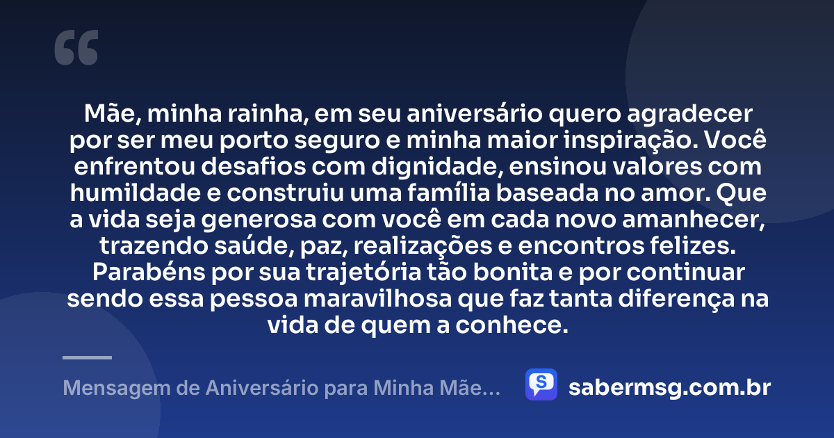 Mãe, minha rainha, em seu aniversário quero agradecer por ser meu porto seguro e minha maior inspiração. Você enfrentou desafios com dignidade, ensinou valores com humildade e construiu uma família baseada no amor. Que a vida seja generosa com você em cada novo amanhecer, trazendo saúde, paz, realizações e encontros felizes. Parabéns por sua trajetória tão bonita e por continuar sendo essa pessoa maravilhosa que faz tanta diferença na vida de quem a conhece. — Mensagem de Aniversário para Minha Mãe, Minha Rainha