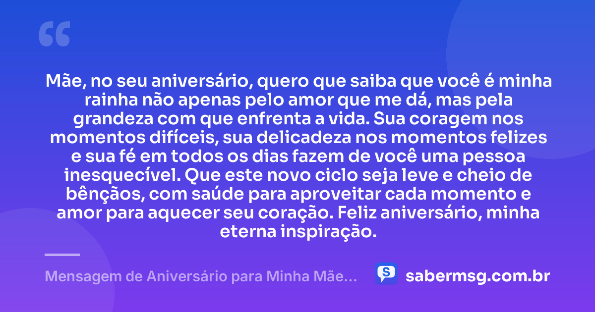 Mãe, no seu aniversário, quero que saiba que você é minha rainha não apenas pelo amor que me dá, mas pela grandeza com que enfrenta a vida. Sua coragem nos momentos difíceis, sua delicadeza nos momentos felizes e sua fé em todos os dias fazem de você uma pessoa inesquecível. Que este novo ciclo seja leve e cheio de bênçãos, com saúde para aproveitar cada momento e amor para aquecer seu coração. Feliz aniversário, minha eterna inspiração. — Mensagem de Aniversário para Minha Mãe, Minha Rainha