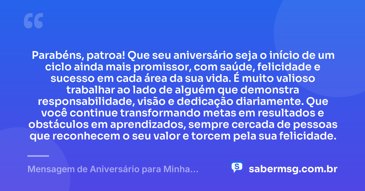 Parabéns, patroa! Que seu aniversário seja o início de um ciclo ainda mais promissor, com saúde, felicidade e sucesso em cada área da sua vida. É muito valioso trabalhar ao lado de alguém que demonstra responsabilidade, visão e dedicação diariamente. Que você continue transformando metas em resultados e obstáculos em aprendizados, sempre cercada de pessoas que reconhecem o seu valor e torcem pela sua felicidade. — Mensagem de Aniversário para Minha Patroa