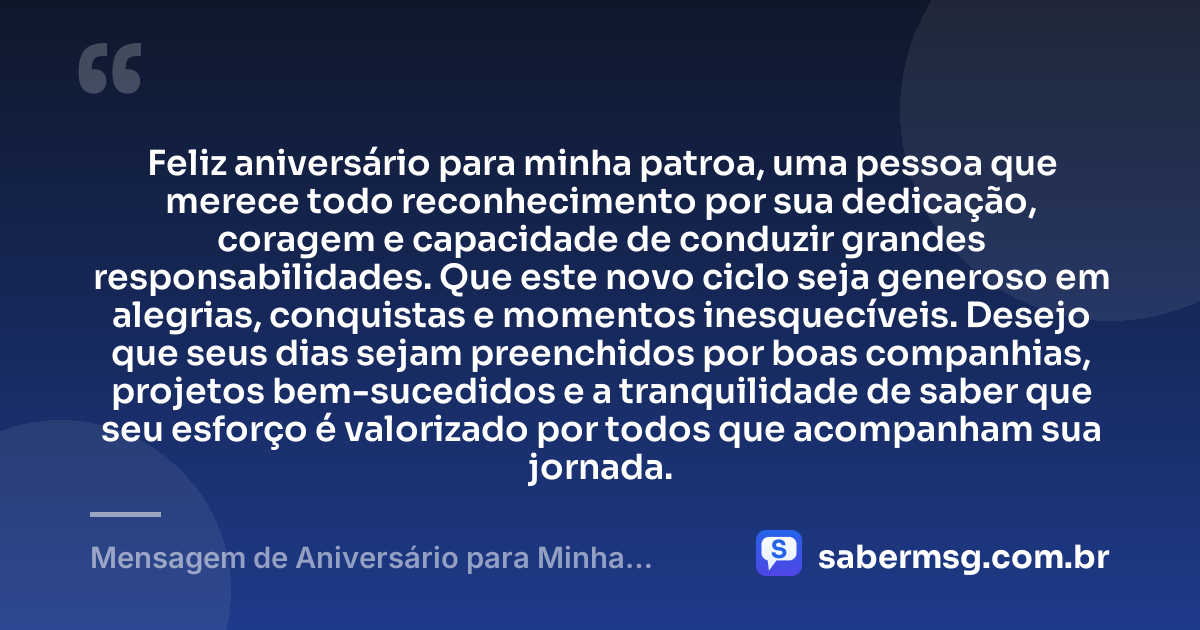 Feliz aniversário para minha patroa, uma pessoa que merece todo reconhecimento por sua dedicação, coragem e capacidade de conduzir grandes responsabilidades. Que este novo ciclo seja generoso em alegrias, conquistas e momentos inesquecíveis. Desejo que seus dias sejam preenchidos por boas companhias, projetos bem-sucedidos e a tranquilidade de saber que seu esforço é valorizado por todos que acompanham sua jornada. — Mensagem de Aniversário para Minha Patroa