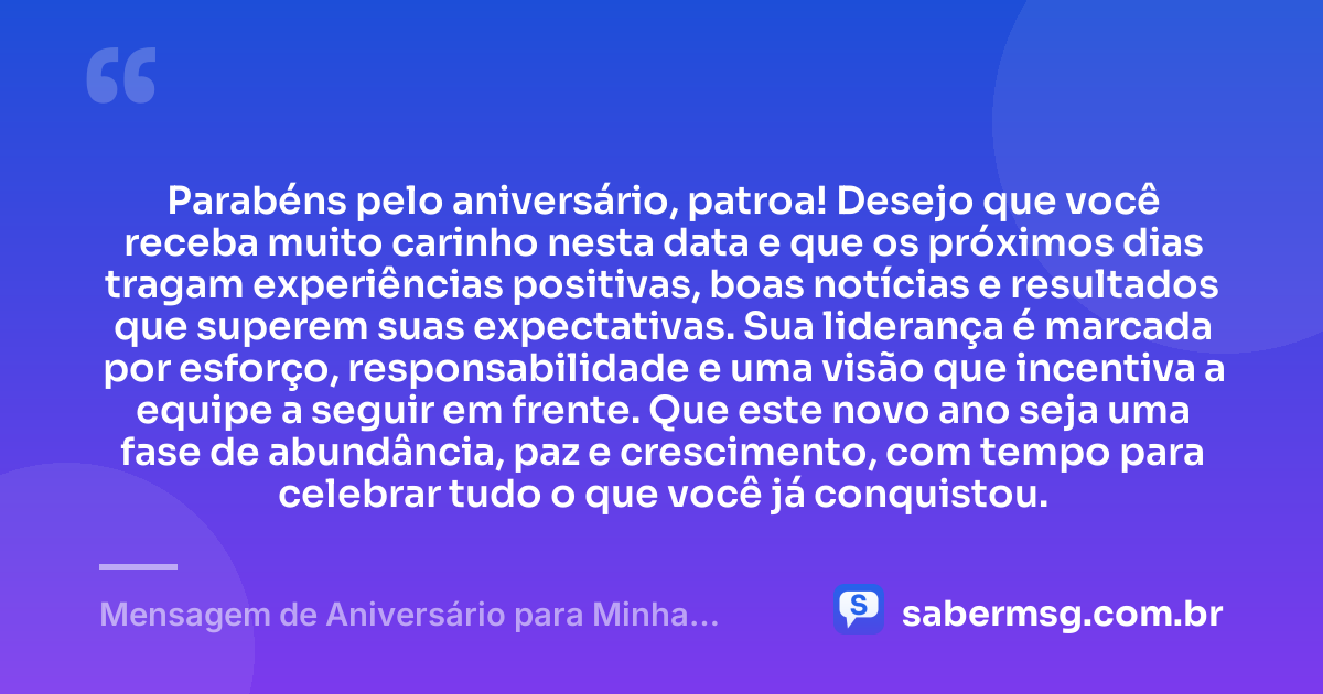 Parabéns pelo aniversário, patroa! Desejo que você receba muito carinho nesta data e que os próximos dias tragam experiências positivas, boas notícias e resultados que superem suas expectativas. Sua liderança é marcada por esforço, responsabilidade e uma visão que incentiva a equipe a seguir em frente. Que este novo ano seja uma fase de abundância, paz e crescimento, com tempo para celebrar tudo o que você já conquistou. — Mensagem de Aniversário para Minha Patroa