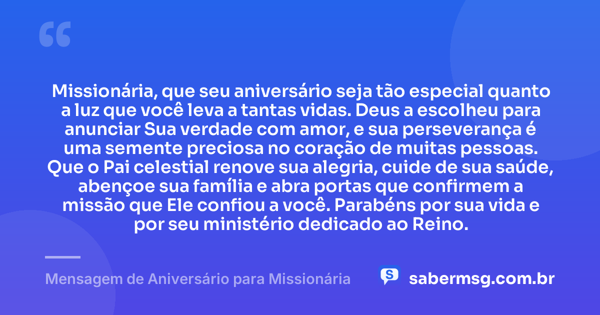Missionária, que seu aniversário seja tão especial quanto a luz que você leva a tantas vidas. Deus a escolheu para anunciar Sua verdade com amor, e sua perseverança é uma semente preciosa no coração de muitas pessoas. Que o Pai celestial renove sua alegria, cuide de sua saúde, abençoe sua família e abra portas que confirmem a missão que Ele confiou a você. Parabéns por sua vida e por seu ministério dedicado ao Reino. — Mensagem de Aniversário para Missionária