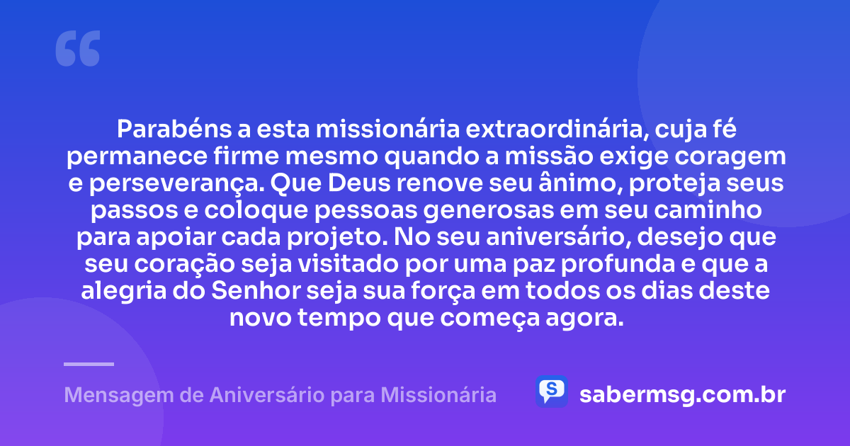 Parabéns a esta missionária extraordinária, cuja fé permanece firme mesmo quando a missão exige coragem e perseverança. Que Deus renove seu ânimo, proteja seus passos e coloque pessoas generosas em seu caminho para apoiar cada projeto. No seu aniversário, desejo que seu coração seja visitado por uma paz profunda e que a alegria do Senhor seja sua força em todos os dias deste novo tempo que começa agora. — Mensagem de Aniversário para Missionária