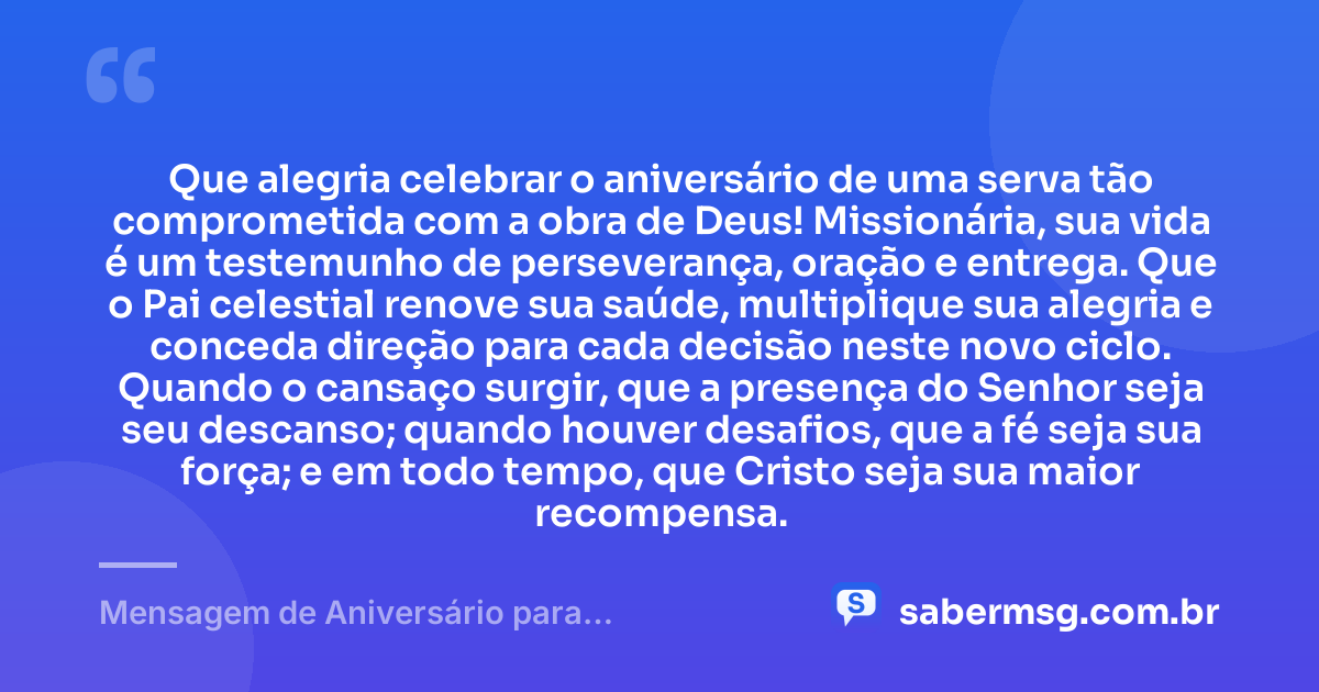 Que alegria celebrar o aniversário de uma serva tão comprometida com a obra de Deus! Missionária, sua vida é um testemunho de perseverança, oração e entrega. Que o Pai celestial renove sua saúde, multiplique sua alegria e conceda direção para cada decisão neste novo ciclo. Quando o cansaço surgir, que a presença do Senhor seja seu descanso; quando houver desafios, que a fé seja sua força; e em todo tempo, que Cristo seja sua maior recompensa. — Mensagem de Aniversário para Missionária Evangélica