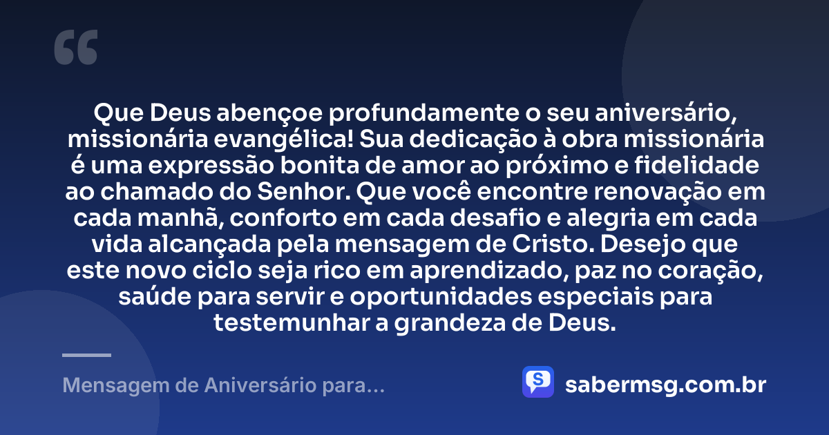 Que Deus abençoe profundamente o seu aniversário, missionária evangélica! Sua dedicação à obra missionária é uma expressão bonita de amor ao próximo e fidelidade ao chamado do Senhor. Que você encontre renovação em cada manhã, conforto em cada desafio e alegria em cada vida alcançada pela mensagem de Cristo. Desejo que este novo ciclo seja rico em aprendizado, paz no coração, saúde para servir e oportunidades especiais para testemunhar a grandeza de Deus. — Mensagem de Aniversário para Missionária Evangélica