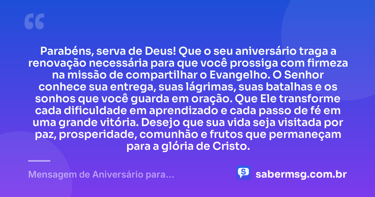 Parabéns, serva de Deus! Que o seu aniversário traga a renovação necessária para que você prossiga com firmeza na missão de compartilhar o Evangelho. O Senhor conhece sua entrega, suas lágrimas, suas batalhas e os sonhos que você guarda em oração. Que Ele transforme cada dificuldade em aprendizado e cada passo de fé em uma grande vitória. Desejo que sua vida seja visitada por paz, prosperidade, comunhão e frutos que permaneçam para a glória de Cristo. — Mensagem de Aniversário para Missionária Evangélica