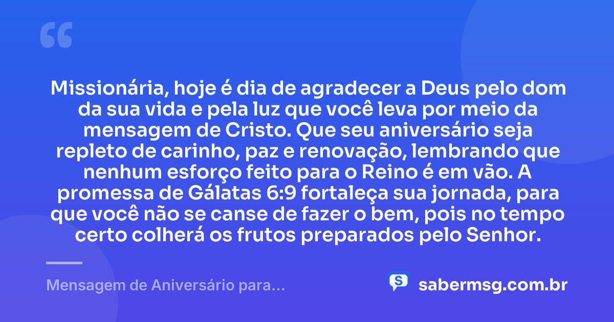 Missionária, hoje é dia de agradecer a Deus pelo dom da sua vida e pela luz que você leva por meio da mensagem de Cristo. Que seu aniversário seja repleto de carinho, paz e renovação, lembrando que nenhum esforço feito para o Reino é em vão. A promessa de Gálatas 6:9 fortaleça sua jornada, para que você não se canse de fazer o bem, pois no tempo certo colherá os frutos preparados pelo Senhor. — Mensagem de Aniversário para Missionária Evangélica com Versículo Bíblico
