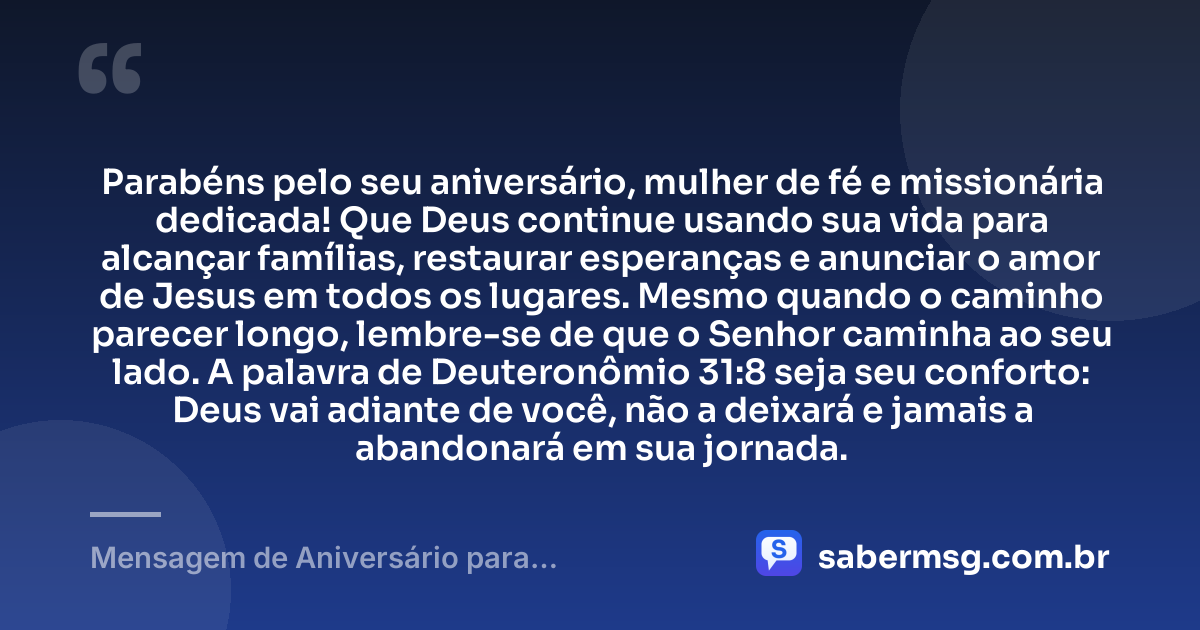 Parabéns pelo seu aniversário, mulher de fé e missionária dedicada! Que Deus continue usando sua vida para alcançar famílias, restaurar esperanças e anunciar o amor de Jesus em todos os lugares. Mesmo quando o caminho parecer longo, lembre-se de que o Senhor caminha ao seu lado. A palavra de Deuteronômio 31:8 seja seu conforto: Deus vai adiante de você, não a deixará e jamais a abandonará em sua jornada. — Mensagem de Aniversário para Missionária Evangélica com Versículo Bíblico