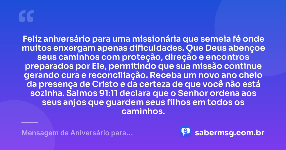 Feliz aniversário para uma missionária que semeia fé onde muitos enxergam apenas dificuldades. Que Deus abençoe seus caminhos com proteção, direção e encontros preparados por Ele, permitindo que sua missão continue gerando cura e reconciliação. Receba um novo ano cheio da presença de Cristo e da certeza de que você não está sozinha. Salmos 91:11 declara que o Senhor ordena aos seus anjos que guardem seus filhos em todos os caminhos. — Mensagem de Aniversário para Missionária Evangélica com Versículo Bíblico