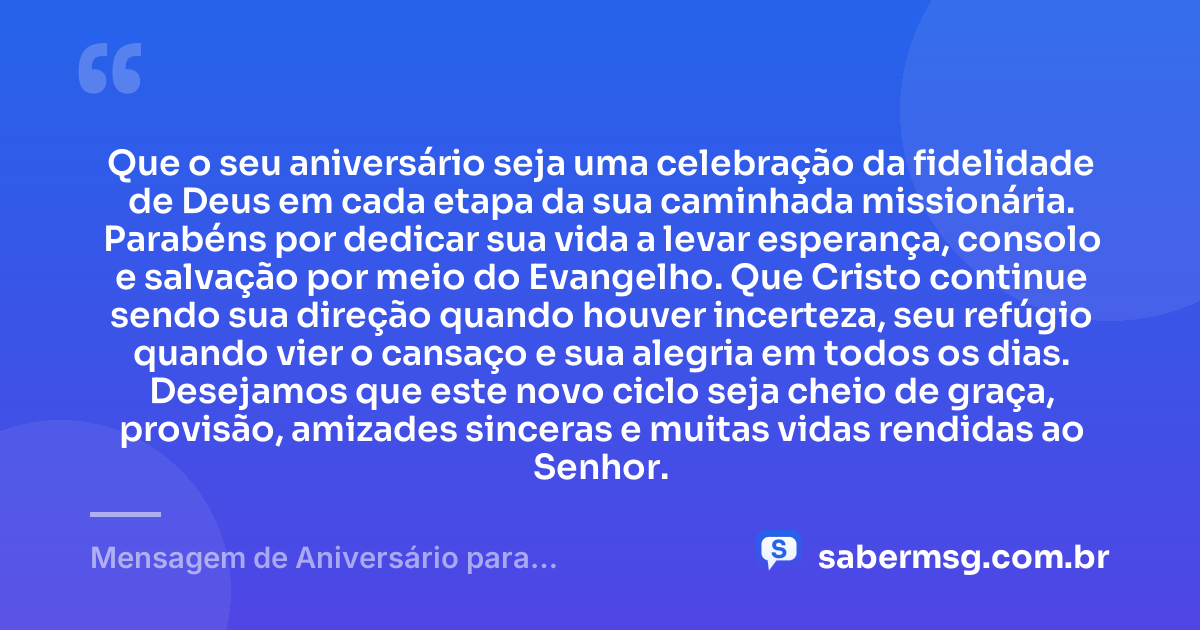 Que o seu aniversário seja uma celebração da fidelidade de Deus em cada etapa da sua caminhada missionária. Parabéns por dedicar sua vida a levar esperança, consolo e salvação por meio do Evangelho. Que Cristo continue sendo sua direção quando houver incerteza, seu refúgio quando vier o cansaço e sua alegria em todos os dias. Desejamos que este novo ciclo seja cheio de graça, provisão, amizades sinceras e muitas vidas rendidas ao Senhor. — Mensagem de Aniversário para Missionários Evangélicos