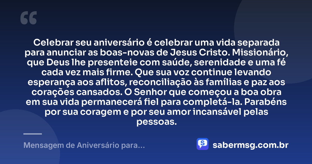 Celebrar seu aniversário é celebrar uma vida separada para anunciar as boas-novas de Jesus Cristo. Missionário, que Deus lhe presenteie com saúde, serenidade e uma fé cada vez mais firme. Que sua voz continue levando esperança aos aflitos, reconciliação às famílias e paz aos corações cansados. O Senhor que começou a boa obra em sua vida permanecerá fiel para completá-la. Parabéns por sua coragem e por seu amor incansável pelas pessoas. — Mensagem de Aniversário para Missionários Evangélicos