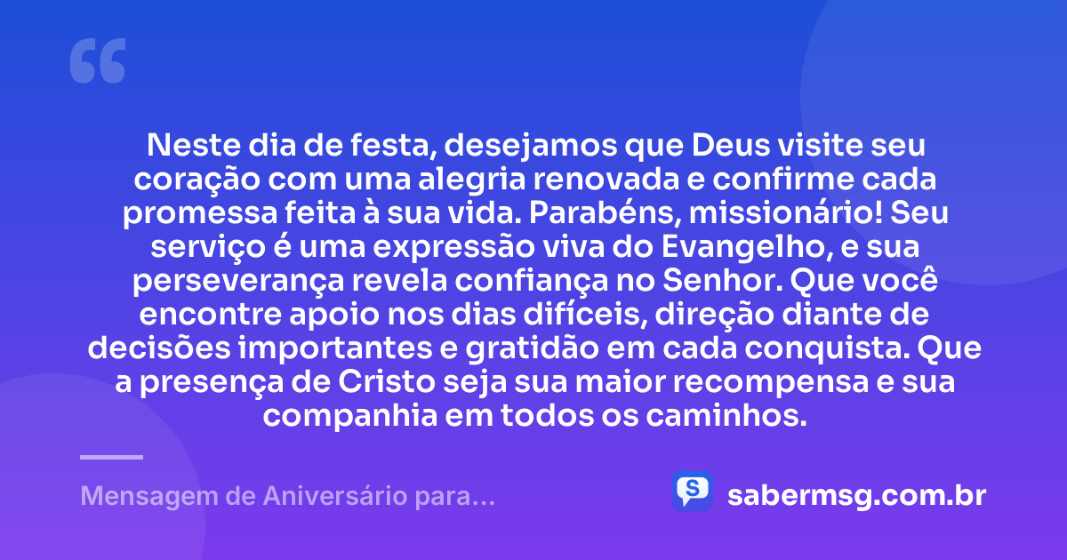 Neste dia de festa, desejamos que Deus visite seu coração com uma alegria renovada e confirme cada promessa feita à sua vida. Parabéns, missionário! Seu serviço é uma expressão viva do Evangelho, e sua perseverança revela confiança no Senhor. Que você encontre apoio nos dias difíceis, direção diante de decisões importantes e gratidão em cada conquista. Que a presença de Cristo seja sua maior recompensa e sua companhia em todos os caminhos. — Mensagem de Aniversário para Missionários Evangélicos