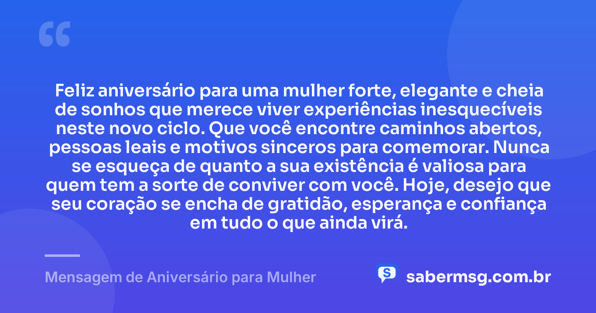 Feliz aniversário para uma mulher forte, elegante e cheia de sonhos que merece viver experiências inesquecíveis neste novo ciclo. Que você encontre caminhos abertos, pessoas leais e motivos sinceros para comemorar. Nunca se esqueça de quanto a sua existência é valiosa para quem tem a sorte de conviver com você. Hoje, desejo que seu coração se encha de gratidão, esperança e confiança em tudo o que ainda virá. — Mensagem de Aniversário para Mulher