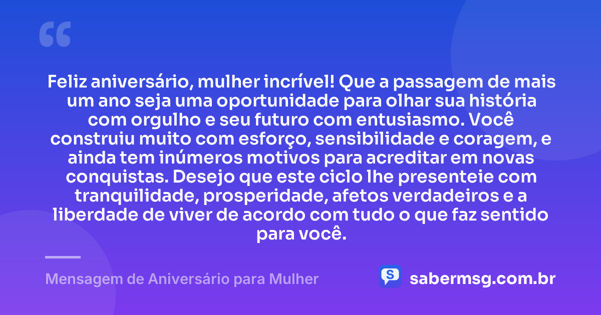 Feliz aniversário, mulher incrível! Que a passagem de mais um ano seja uma oportunidade para olhar sua história com orgulho e seu futuro com entusiasmo. Você construiu muito com esforço, sensibilidade e coragem, e ainda tem inúmeros motivos para acreditar em novas conquistas. Desejo que este ciclo lhe presenteie com tranquilidade, prosperidade, afetos verdadeiros e a liberdade de viver de acordo com tudo o que faz sentido para você. — Mensagem de Aniversário para Mulher
