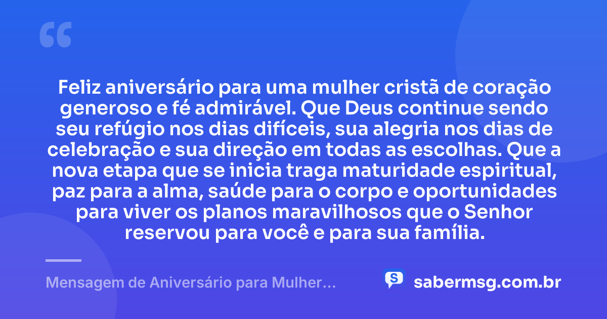 Feliz aniversário para uma mulher cristã de coração generoso e fé admirável. Que Deus continue sendo seu refúgio nos dias difíceis, sua alegria nos dias de celebração e sua direção em todas as escolhas. Que a nova etapa que se inicia traga maturidade espiritual, paz para a alma, saúde para o corpo e oportunidades para viver os planos maravilhosos que o Senhor reservou para você e para sua família. — Mensagem de Aniversário para Mulher Cristã
