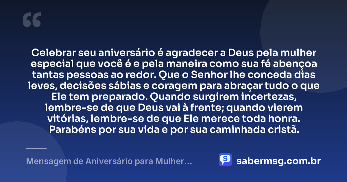 Celebrar seu aniversário é agradecer a Deus pela mulher especial que você é e pela maneira como sua fé abençoa tantas pessoas ao redor. Que o Senhor lhe conceda dias leves, decisões sábias e coragem para abraçar tudo o que Ele tem preparado. Quando surgirem incertezas, lembre-se de que Deus vai à frente; quando vierem vitórias, lembre-se de que Ele merece toda honra. Parabéns por sua vida e por sua caminhada cristã. — Mensagem de Aniversário para Mulher Cristã