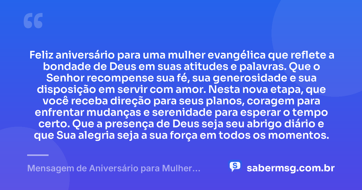 Feliz aniversário para uma mulher evangélica que reflete a bondade de Deus em suas atitudes e palavras. Que o Senhor recompense sua fé, sua generosidade e sua disposição em servir com amor. Nesta nova etapa, que você receba direção para seus planos, coragem para enfrentar mudanças e serenidade para esperar o tempo certo. Que a presença de Deus seja seu abrigo diário e que Sua alegria seja a sua força em todos os momentos. — Mensagem de Aniversário para Mulher Evangélica
