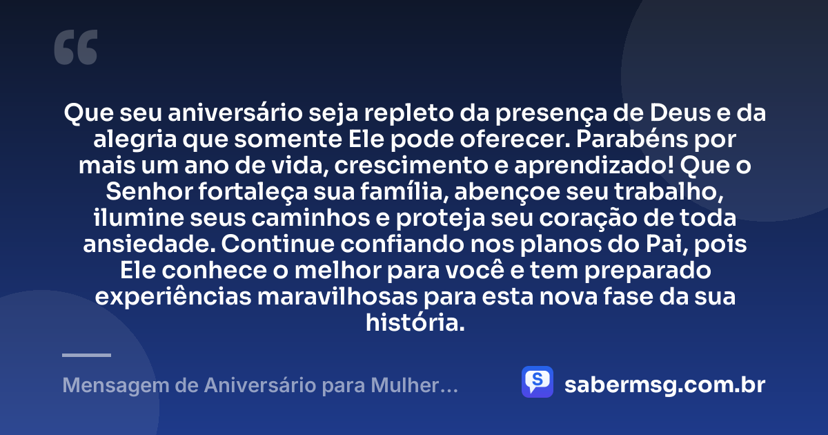 Que seu aniversário seja repleto da presença de Deus e da alegria que somente Ele pode oferecer. Parabéns por mais um ano de vida, crescimento e aprendizado! Que o Senhor fortaleça sua família, abençoe seu trabalho, ilumine seus caminhos e proteja seu coração de toda ansiedade. Continue confiando nos planos do Pai, pois Ele conhece o melhor para você e tem preparado experiências maravilhosas para esta nova fase da sua história. — Mensagem de Aniversário para Mulher Evangélica
