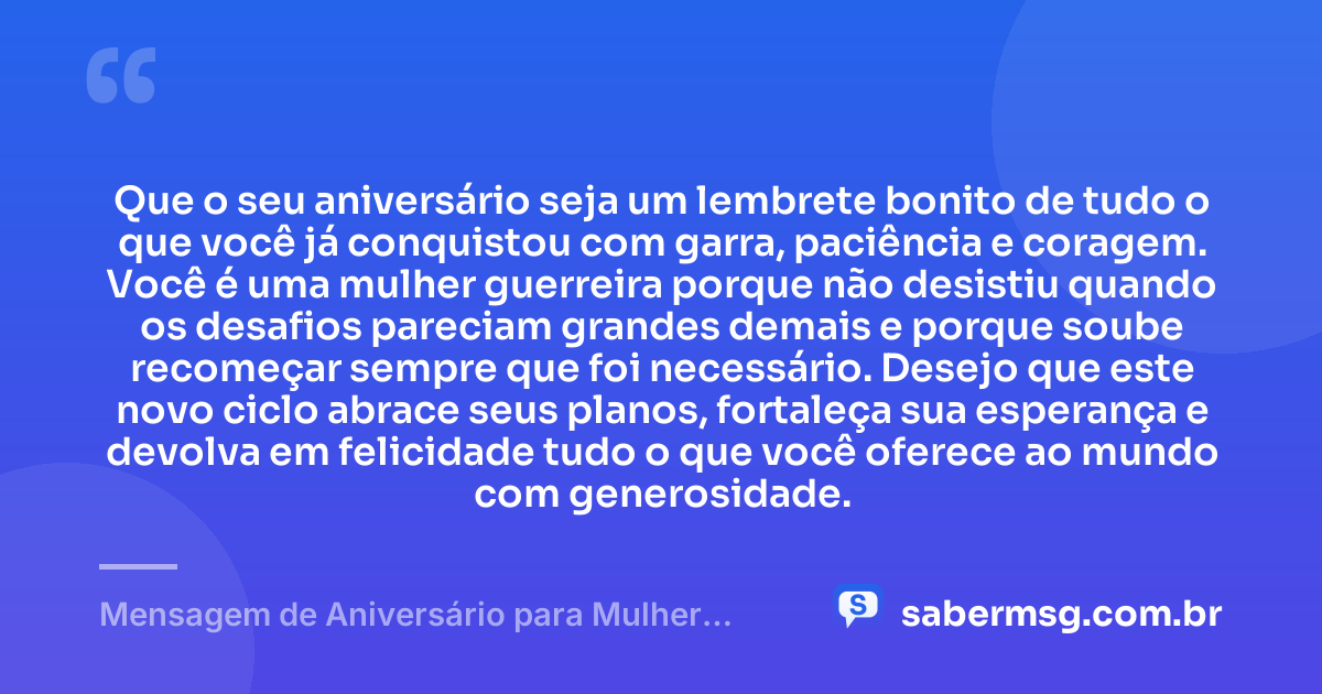 Que o seu aniversário seja um lembrete bonito de tudo o que você já conquistou com garra, paciência e coragem. Você é uma mulher guerreira porque não desistiu quando os desafios pareciam grandes demais e porque soube recomeçar sempre que foi necessário. Desejo que este novo ciclo abrace seus planos, fortaleça sua esperança e devolva em felicidade tudo o que você oferece ao mundo com generosidade. — Mensagem de Aniversário para Mulher Guerreira