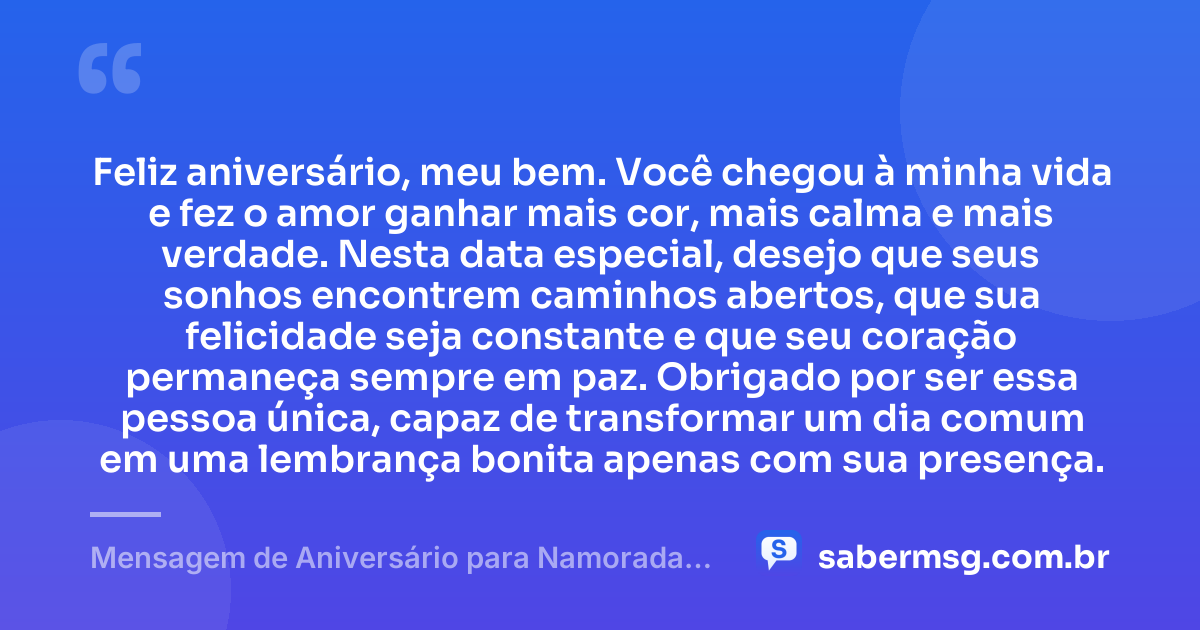 Feliz aniversário, meu bem. Você chegou à minha vida e fez o amor ganhar mais cor, mais calma e mais verdade. Nesta data especial, desejo que seus sonhos encontrem caminhos abertos, que sua felicidade seja constante e que seu coração permaneça sempre em paz. Obrigado por ser essa pessoa única, capaz de transformar um dia comum em uma lembrança bonita apenas com sua presença. — Mensagem de Aniversário para Namorada Curta