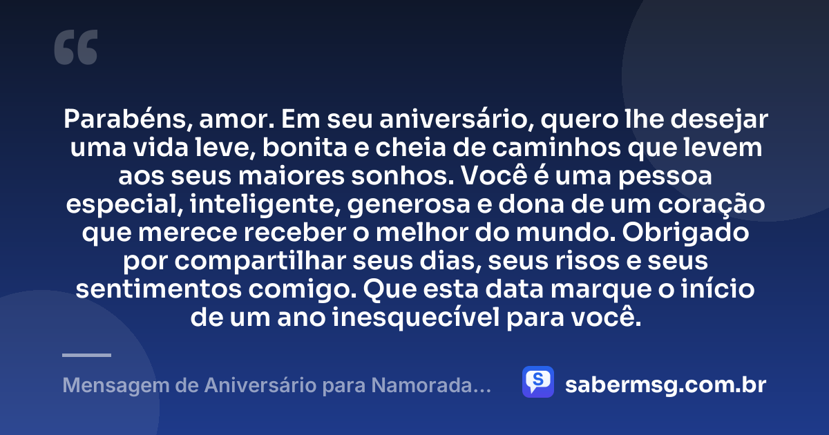 Parabéns, amor. Em seu aniversário, quero lhe desejar uma vida leve, bonita e cheia de caminhos que levem aos seus maiores sonhos. Você é uma pessoa especial, inteligente, generosa e dona de um coração que merece receber o melhor do mundo. Obrigado por compartilhar seus dias, seus risos e seus sentimentos comigo. Que esta data marque o início de um ano inesquecível para você. — Mensagem de Aniversário para Namorada Curta