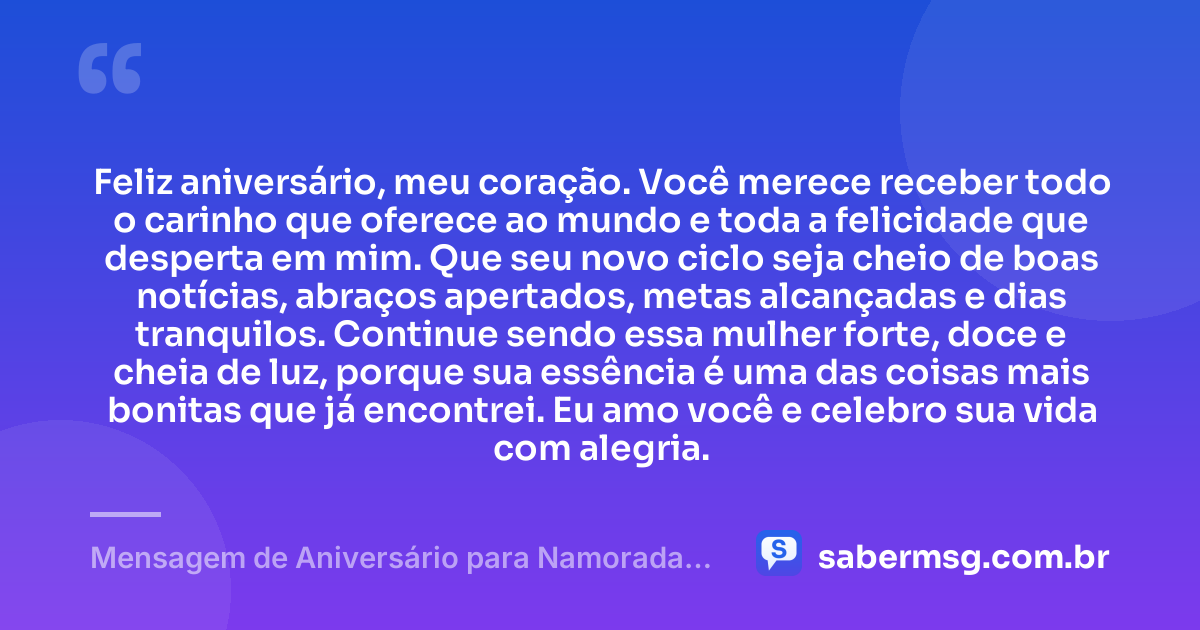 Feliz aniversário, meu coração. Você merece receber todo o carinho que oferece ao mundo e toda a felicidade que desperta em mim. Que seu novo ciclo seja cheio de boas notícias, abraços apertados, metas alcançadas e dias tranquilos. Continue sendo essa mulher forte, doce e cheia de luz, porque sua essência é uma das coisas mais bonitas que já encontrei. Eu amo você e celebro sua vida com alegria. — Mensagem de Aniversário para Namorada Curta