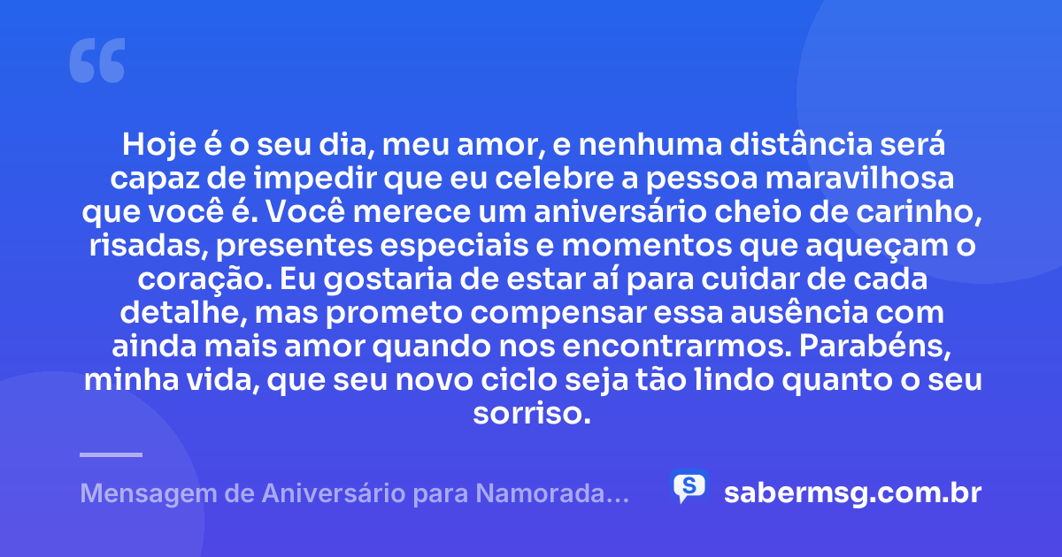Hoje é o seu dia, meu amor, e nenhuma distância será capaz de impedir que eu celebre a pessoa maravilhosa que você é. Você merece um aniversário cheio de carinho, risadas, presentes especiais e momentos que aqueçam o coração. Eu gostaria de estar aí para cuidar de cada detalhe, mas prometo compensar essa ausência com ainda mais amor quando nos encontrarmos. Parabéns, minha vida, que seu novo ciclo seja tão lindo quanto o seu sorriso. — Mensagem de Aniversário para Namorada Distante