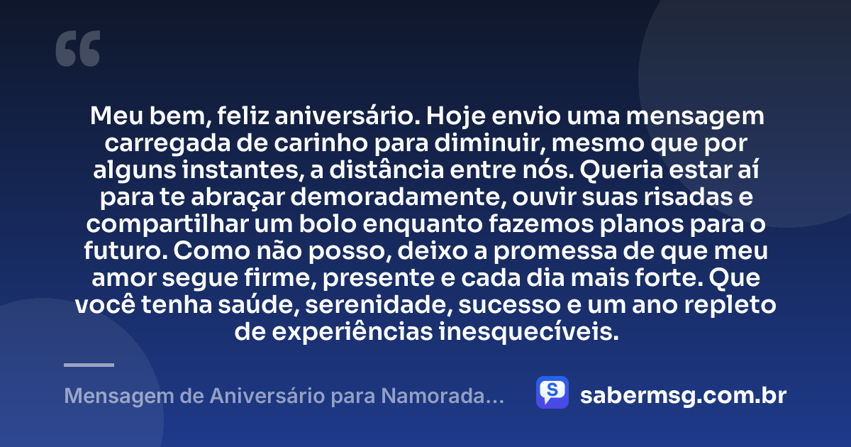 Meu bem, feliz aniversário. Hoje envio uma mensagem carregada de carinho para diminuir, mesmo que por alguns instantes, a distância entre nós. Queria estar aí para te abraçar demoradamente, ouvir suas risadas e compartilhar um bolo enquanto fazemos planos para o futuro. Como não posso, deixo a promessa de que meu amor segue firme, presente e cada dia mais forte. Que você tenha saúde, serenidade, sucesso e um ano repleto de experiências inesquecíveis. — Mensagem de Aniversário para Namorada Distante