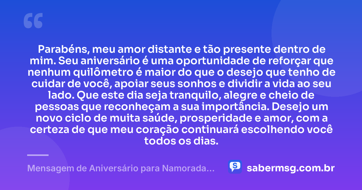 Parabéns, meu amor distante e tão presente dentro de mim. Seu aniversário é uma oportunidade de reforçar que nenhum quilômetro é maior do que o desejo que tenho de cuidar de você, apoiar seus sonhos e dividir a vida ao seu lado. Que este dia seja tranquilo, alegre e cheio de pessoas que reconheçam a sua importância. Desejo um novo ciclo de muita saúde, prosperidade e amor, com a certeza de que meu coração continuará escolhendo você todos os dias. — Mensagem de Aniversário para Namorada Distante