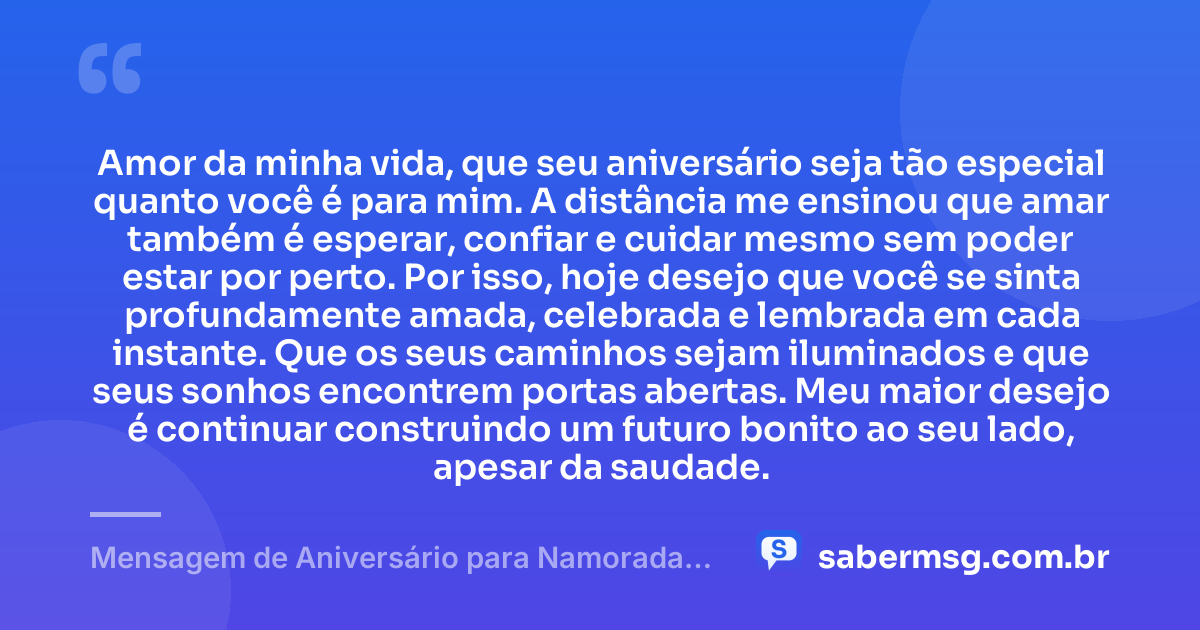 Amor da minha vida, que seu aniversário seja tão especial quanto você é para mim. A distância me ensinou que amar também é esperar, confiar e cuidar mesmo sem poder estar por perto. Por isso, hoje desejo que você se sinta profundamente amada, celebrada e lembrada em cada instante. Que os seus caminhos sejam iluminados e que seus sonhos encontrem portas abertas. Meu maior desejo é continuar construindo um futuro bonito ao seu lado, apesar da saudade. — Mensagem de Aniversário para Namorada Distante Emocionante