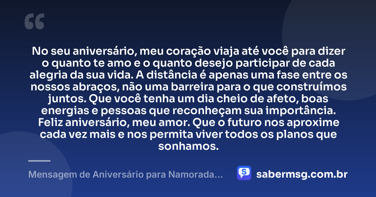 No seu aniversário, meu coração viaja até você para dizer o quanto te amo e o quanto desejo participar de cada alegria da sua vida. A distância é apenas uma fase entre os nossos abraços, não uma barreira para o que construímos juntos. Que você tenha um dia cheio de afeto, boas energias e pessoas que reconheçam sua importância. Feliz aniversário, meu amor. Que o futuro nos aproxime cada vez mais e nos permita viver todos os planos que sonhamos. — Mensagem de Aniversário para Namorada Distante Emocionante