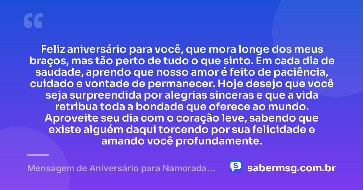 Feliz aniversário para você, que mora longe dos meus braços, mas tão perto de tudo o que sinto. Em cada dia de saudade, aprendo que nosso amor é feito de paciência, cuidado e vontade de permanecer. Hoje desejo que você seja surpreendida por alegrias sinceras e que a vida retribua toda a bondade que oferece ao mundo. Aproveite seu dia com o coração leve, sabendo que existe alguém daqui torcendo por sua felicidade e amando você profundamente. — Mensagem de Aniversário para Namorada Distante Emocionante