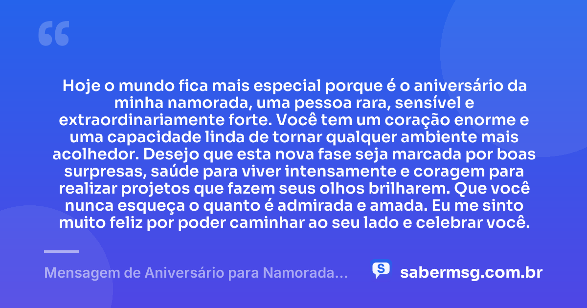 Hoje o mundo fica mais especial porque é o aniversário da minha namorada, uma pessoa rara, sensível e extraordinariamente forte. Você tem um coração enorme e uma capacidade linda de tornar qualquer ambiente mais acolhedor. Desejo que esta nova fase seja marcada por boas surpresas, saúde para viver intensamente e coragem para realizar projetos que fazem seus olhos brilharem. Que você nunca esqueça o quanto é admirada e amada. Eu me sinto muito feliz por poder caminhar ao seu lado e celebrar você. — Mensagem de Aniversário para Namorada Emocionante