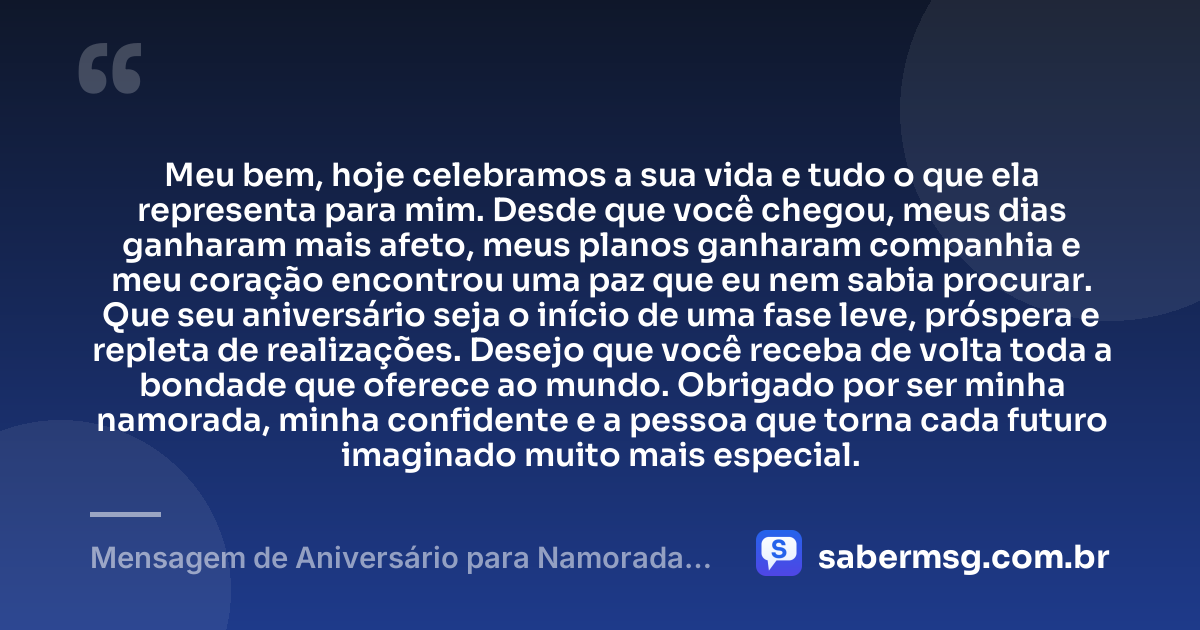 Meu bem, hoje celebramos a sua vida e tudo o que ela representa para mim. Desde que você chegou, meus dias ganharam mais afeto, meus planos ganharam companhia e meu coração encontrou uma paz que eu nem sabia procurar. Que seu aniversário seja o início de uma fase leve, próspera e repleta de realizações. Desejo que você receba de volta toda a bondade que oferece ao mundo. Obrigado por ser minha namorada, minha confidente e a pessoa que torna cada futuro imaginado muito mais especial. — Mensagem de Aniversário para Namorada Emocionante