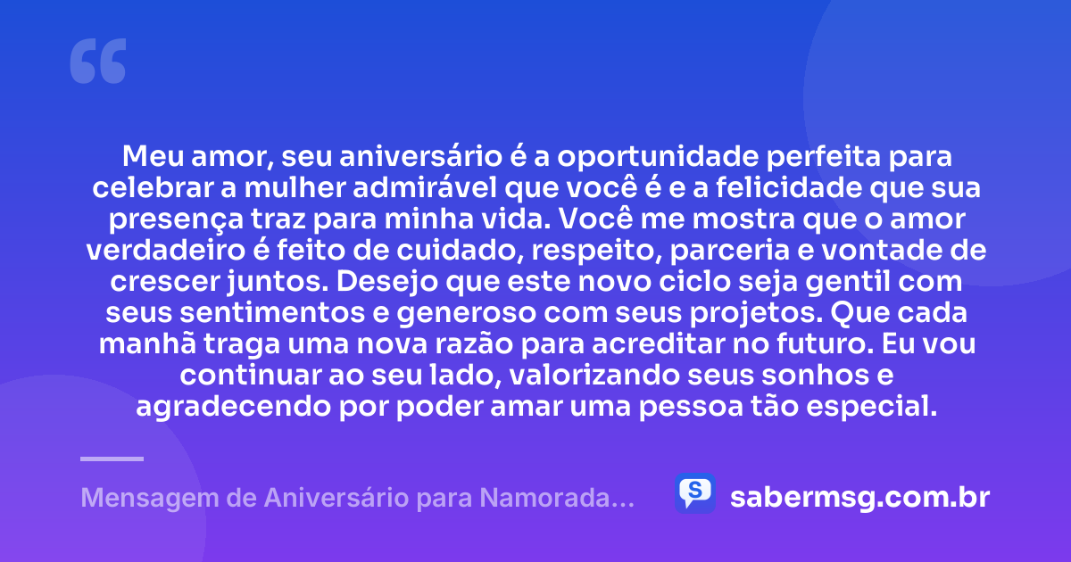Meu amor, seu aniversário é a oportunidade perfeita para celebrar a mulher admirável que você é e a felicidade que sua presença traz para minha vida. Você me mostra que o amor verdadeiro é feito de cuidado, respeito, parceria e vontade de crescer juntos. Desejo que este novo ciclo seja gentil com seus sentimentos e generoso com seus projetos. Que cada manhã traga uma nova razão para acreditar no futuro. Eu vou continuar ao seu lado, valorizando seus sonhos e agradecendo por poder amar uma pessoa tão especial. — Mensagem de Aniversário para Namorada Emocionante