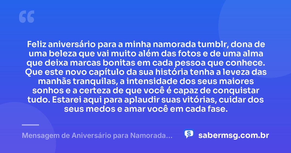Feliz aniversário para a minha namorada tumblr, dona de uma beleza que vai muito além das fotos e de uma alma que deixa marcas bonitas em cada pessoa que conhece. Que este novo capítulo da sua história tenha a leveza das manhãs tranquilas, a intensidade dos seus maiores sonhos e a certeza de que você é capaz de conquistar tudo. Estarei aqui para aplaudir suas vitórias, cuidar dos seus medos e amar você em cada fase. — Mensagem de Aniversário para Namorada Tumblr