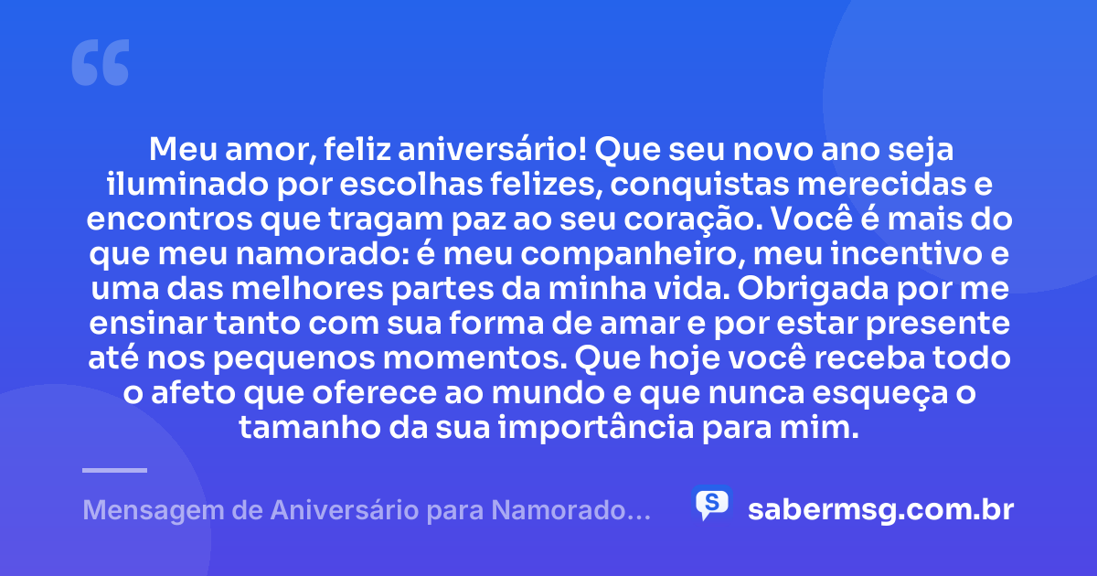 Meu amor, feliz aniversário! Que seu novo ano seja iluminado por escolhas felizes, conquistas merecidas e encontros que tragam paz ao seu coração. Você é mais do que meu namorado: é meu companheiro, meu incentivo e uma das melhores partes da minha vida. Obrigada por me ensinar tanto com sua forma de amar e por estar presente até nos pequenos momentos. Que hoje você receba todo o afeto que oferece ao mundo e que nunca esqueça o tamanho da sua importância para mim. — Mensagem de Aniversário para Namorado Curtas