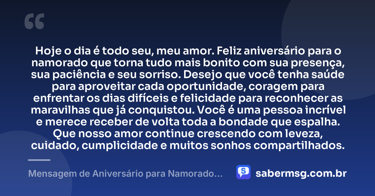 Hoje o dia é todo seu, meu amor. Feliz aniversário para o namorado que torna tudo mais bonito com sua presença, sua paciência e seu sorriso. Desejo que você tenha saúde para aproveitar cada oportunidade, coragem para enfrentar os dias difíceis e felicidade para reconhecer as maravilhas que já conquistou. Você é uma pessoa incrível e merece receber de volta toda a bondade que espalha. Que nosso amor continue crescendo com leveza, cuidado, cumplicidade e muitos sonhos compartilhados. — Mensagem de Aniversário para Namorado Curtas