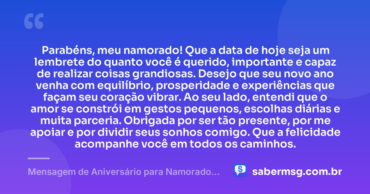 Parabéns, meu namorado! Que a data de hoje seja um lembrete do quanto você é querido, importante e capaz de realizar coisas grandiosas. Desejo que seu novo ano venha com equilíbrio, prosperidade e experiências que façam seu coração vibrar. Ao seu lado, entendi que o amor se constrói em gestos pequenos, escolhas diárias e muita parceria. Obrigada por ser tão presente, por me apoiar e por dividir seus sonhos comigo. Que a felicidade acompanhe você em todos os caminhos. — Mensagem de Aniversário para Namorado Curtas