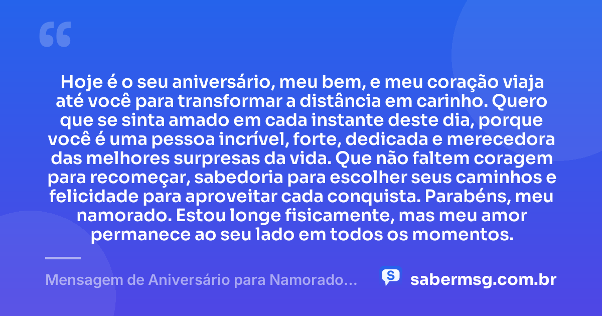 Hoje é o seu aniversário, meu bem, e meu coração viaja até você para transformar a distância em carinho. Quero que se sinta amado em cada instante deste dia, porque você é uma pessoa incrível, forte, dedicada e merecedora das melhores surpresas da vida. Que não faltem coragem para recomeçar, sabedoria para escolher seus caminhos e felicidade para aproveitar cada conquista. Parabéns, meu namorado. Estou longe fisicamente, mas meu amor permanece ao seu lado em todos os momentos. — Mensagem de Aniversário para Namorado Distante
