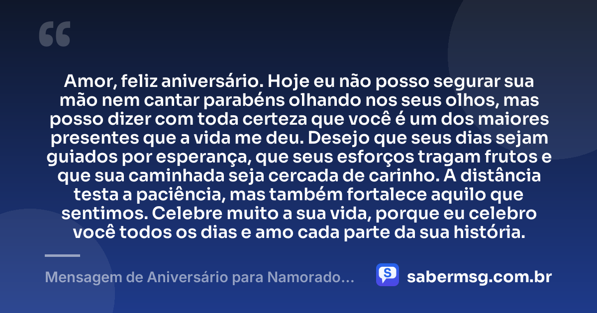 Amor, feliz aniversário. Hoje eu não posso segurar sua mão nem cantar parabéns olhando nos seus olhos, mas posso dizer com toda certeza que você é um dos maiores presentes que a vida me deu. Desejo que seus dias sejam guiados por esperança, que seus esforços tragam frutos e que sua caminhada seja cercada de carinho. A distância testa a paciência, mas também fortalece aquilo que sentimos. Celebre muito a sua vida, porque eu celebro você todos os dias e amo cada parte da sua história. — Mensagem de Aniversário para Namorado Distante