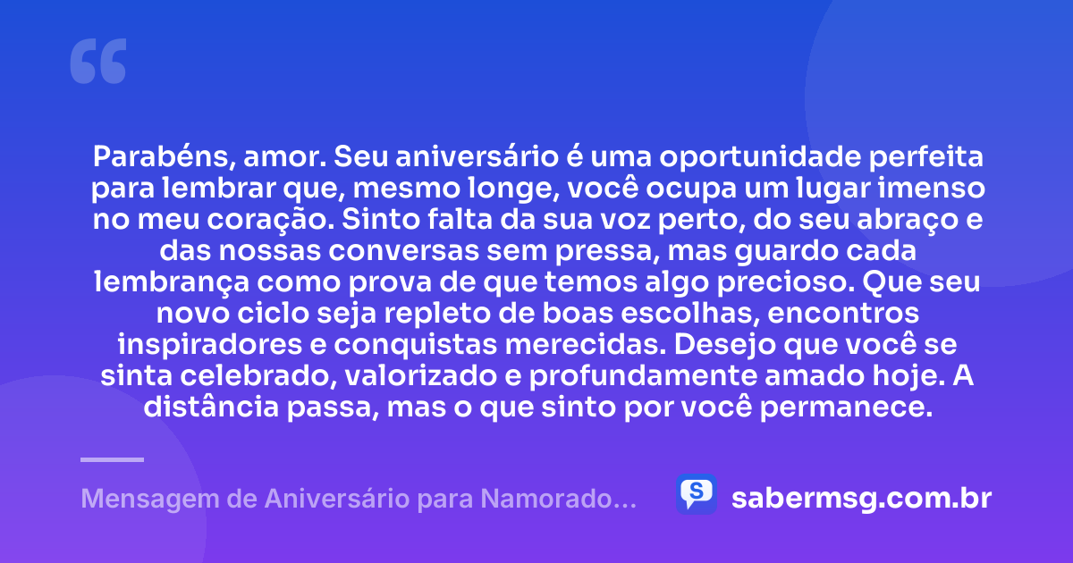 Parabéns, amor. Seu aniversário é uma oportunidade perfeita para lembrar que, mesmo longe, você ocupa um lugar imenso no meu coração. Sinto falta da sua voz perto, do seu abraço e das nossas conversas sem pressa, mas guardo cada lembrança como prova de que temos algo precioso. Que seu novo ciclo seja repleto de boas escolhas, encontros inspiradores e conquistas merecidas. Desejo que você se sinta celebrado, valorizado e profundamente amado hoje. A distância passa, mas o que sinto por você permanece. — Mensagem de Aniversário para Namorado Distante