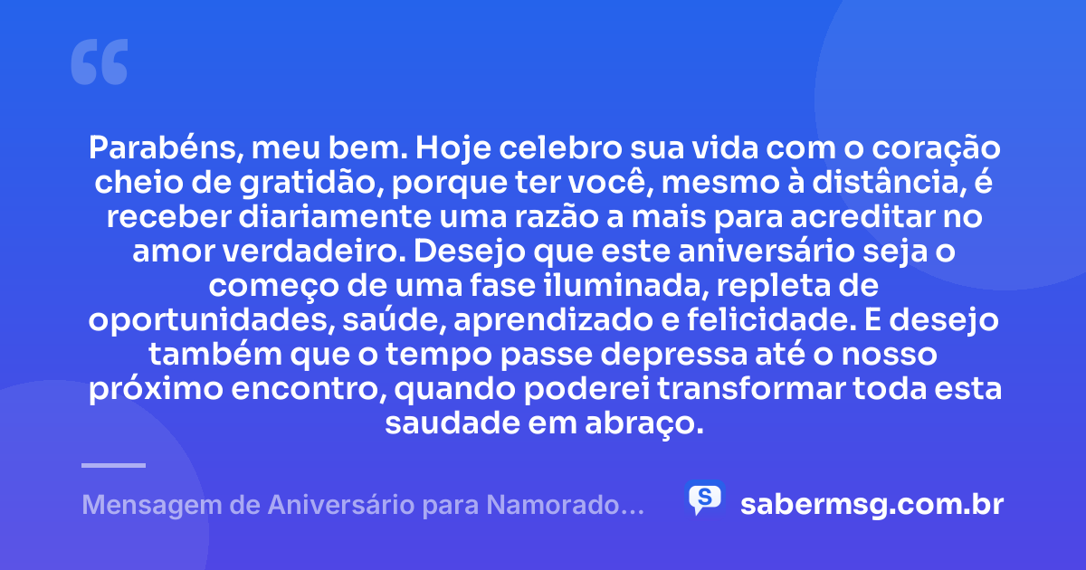 Parabéns, meu bem. Hoje celebro sua vida com o coração cheio de gratidão, porque ter você, mesmo à distância, é receber diariamente uma razão a mais para acreditar no amor verdadeiro. Desejo que este aniversário seja o começo de uma fase iluminada, repleta de oportunidades, saúde, aprendizado e felicidade. E desejo também que o tempo passe depressa até o nosso próximo encontro, quando poderei transformar toda esta saudade em abraço. — Mensagem de Aniversário para Namorado Distante Emocionante