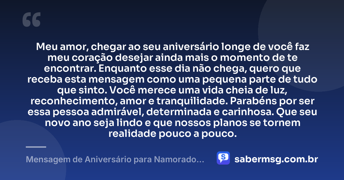Meu amor, chegar ao seu aniversário longe de você faz meu coração desejar ainda mais o momento de te encontrar. Enquanto esse dia não chega, quero que receba esta mensagem como uma pequena parte de tudo que sinto. Você merece uma vida cheia de luz, reconhecimento, amor e tranquilidade. Parabéns por ser essa pessoa admirável, determinada e carinhosa. Que seu novo ano seja lindo e que nossos planos se tornem realidade pouco a pouco. — Mensagem de Aniversário para Namorado Distante Emocionante