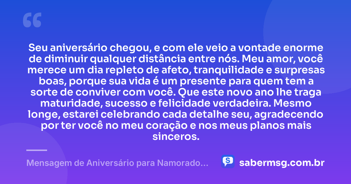 Seu aniversário chegou, e com ele veio a vontade enorme de diminuir qualquer distância entre nós. Meu amor, você merece um dia repleto de afeto, tranquilidade e surpresas boas, porque sua vida é um presente para quem tem a sorte de conviver com você. Que este novo ano lhe traga maturidade, sucesso e felicidade verdadeira. Mesmo longe, estarei celebrando cada detalhe seu, agradecendo por ter você no meu coração e nos meus planos mais sinceros. — Mensagem de Aniversário para Namorado Distante Emocionante