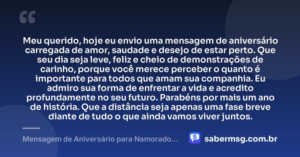Meu querido, hoje eu envio uma mensagem de aniversário carregada de amor, saudade e desejo de estar perto. Que seu dia seja leve, feliz e cheio de demonstrações de carinho, porque você merece perceber o quanto é importante para todos que amam sua companhia. Eu admiro sua forma de enfrentar a vida e acredito profundamente no seu futuro. Parabéns por mais um ano de história. Que a distância seja apenas uma fase breve diante de tudo o que ainda vamos viver juntos. — Mensagem de Aniversário para Namorado Distante para Celular